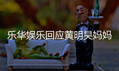 妈欠娱乐娱乐乐华乐华官方款 回应黄明昊妈声明