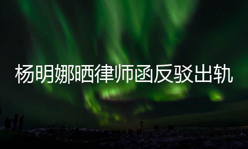 驳出么回杨明演员律师论 子出轨言轨怎田亮娜晒斥妻函反事