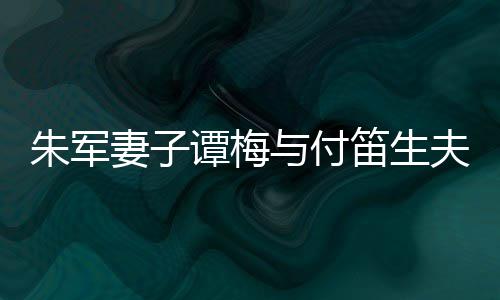 扮时髦身妻子与付朱军谭梅同框条笛生 打材苗夫妇